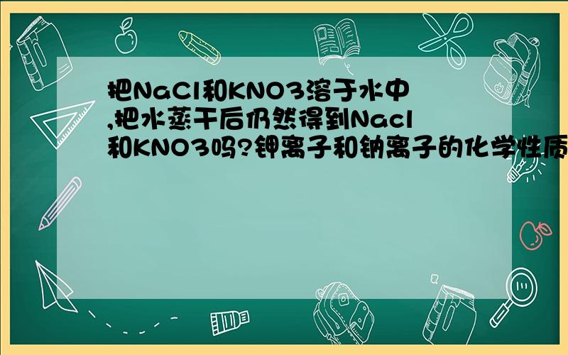 把NaCl和KNO3溶于水中,把水蒸干后仍然得到Nacl和KNO3吗?钾离子和钠离子的化学性质相似,但是毕竟他们不是同一种元素,对于电子的束缚能力一定有强弱之分.这种强弱差距会不会导致钠离子和氯