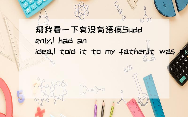 帮我看一下有没有语病Suddenly,I had an idea.I told it to my father.It was my father not making my mother angry next week.这个主意就是一周内我爸爸都不让我妈妈生气