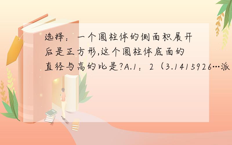 选择：一个圆柱体的侧面积展开后是正方形,这个圆柱体底面的直径与高的比是?A.1：2（3.1415926···派）B.1：（3.1415926···派）C.（3.1415926···派）：1