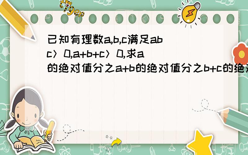 已知有理数a,b,c满足abc＞0,a+b+c＞0,求a的绝对值分之a+b的绝对值分之b+c的绝对值分之c的值