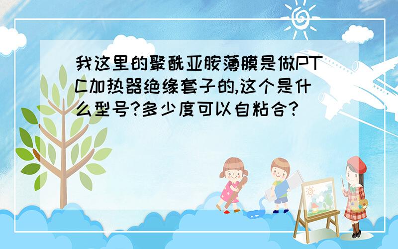 我这里的聚酰亚胺薄膜是做PTC加热器绝缘套子的,这个是什么型号?多少度可以自粘合?