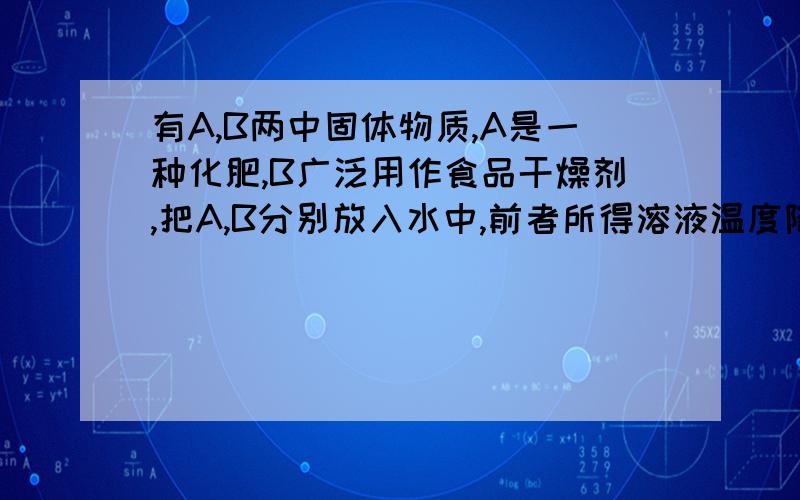 有A,B两中固体物质,A是一种化肥,B广泛用作食品干燥剂,把A,B分别放入水中,前者所得溶液温度降低,后者与水反应生成C并放出大量热,将CO2通入C的水溶液中有白色沉淀生成.问：（1）A物质是