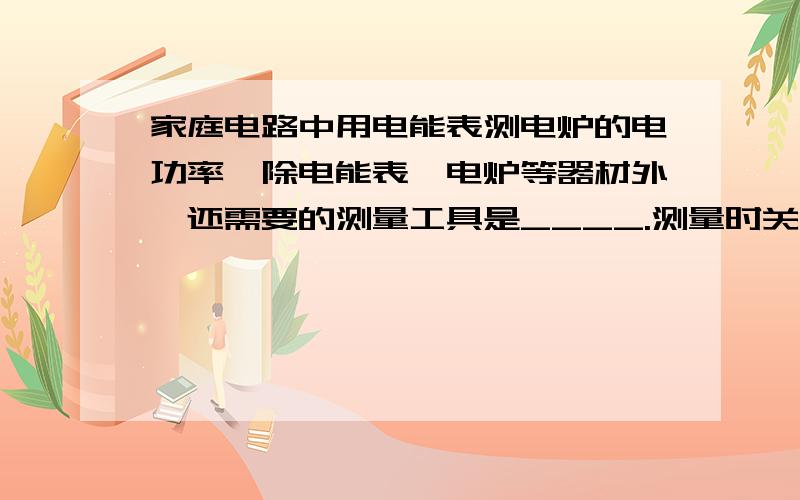 家庭电路中用电能表测电炉的电功率,除电能表、电炉等器材外,还需要的测量工具是____.测量时关闭其他用电器,只让电炉单独工作,需要测的物理量有__,__.