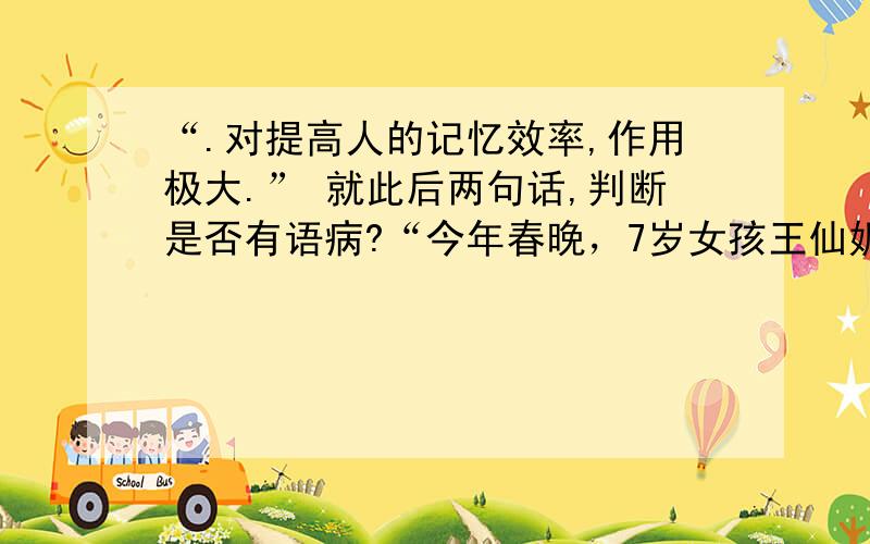 “.对提高人的记忆效率,作用极大.” 就此后两句话,判断是否有语病?“今年春晚，7岁女孩王仙妮表演记背”百家姓“的节目，遭到了一些人的质疑。记忆心理学教授李庆安则认为，小女孩采