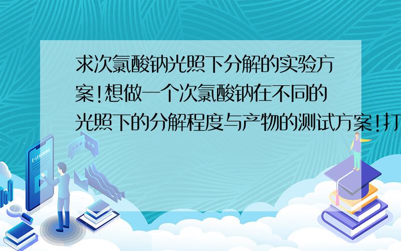 求次氯酸钠光照下分解的实验方案!想做一个次氯酸钠在不同的光照下的分解程度与产物的测试方案!打算用几个玻璃瓶分别取样!具体方案不知道该怎么写!有没有高手指点下或者帮忙写个测试