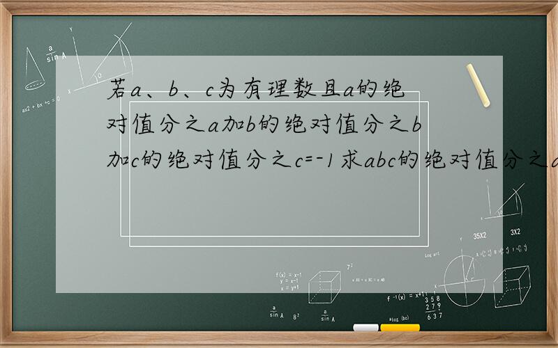 若a、b、c为有理数且a的绝对值分之a加b的绝对值分之b加c的绝对值分之c=-1求abc的绝对值分之abc要有思路例：因为······所以······因为······所以······ ··········（当然不是