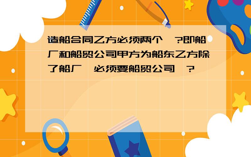 造船合同乙方必须两个嘛?即船厂和船贸公司甲方为船东乙方除了船厂,必须要船贸公司嘛?