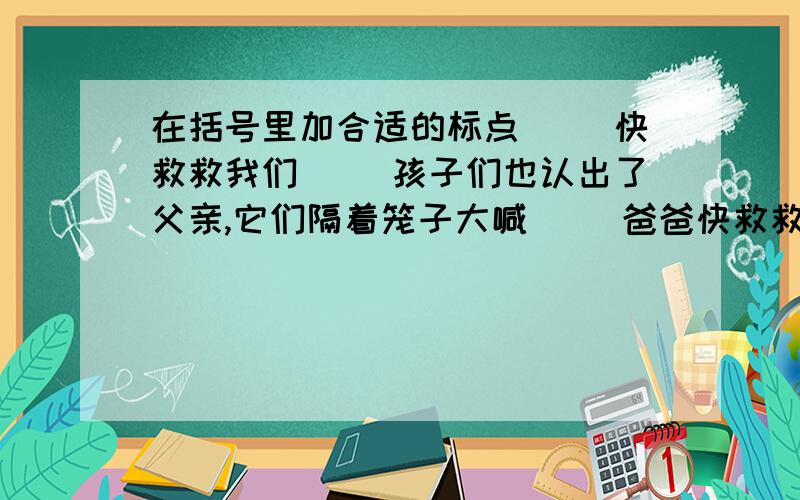 在括号里加合适的标点（ ）快救救我们（ ）孩子们也认出了父亲,它们隔着笼子大喊（ ）爸爸快救救我们（ ）小鸟们求父亲快些把它解救出来.