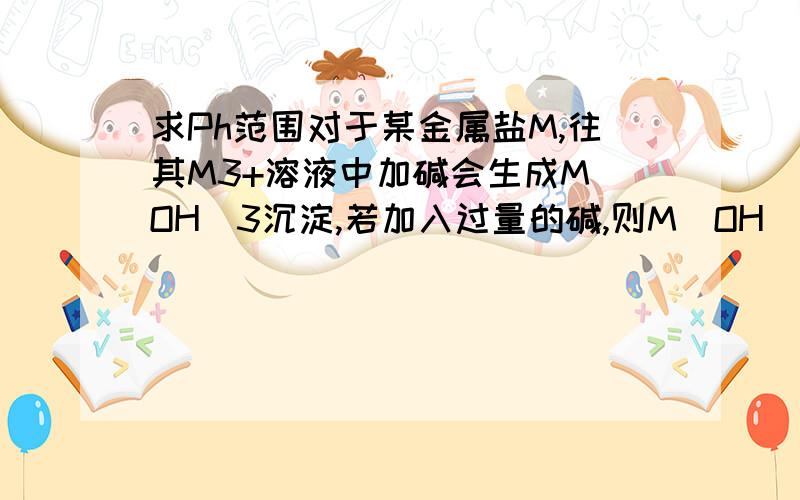 求Ph范围对于某金属盐M,往其M3+溶液中加碱会生成M(OH)3沉淀,若加入过量的碱,则M(OH)3沉淀溶解生成M(OH)4-.如果溶液中【M3+】=