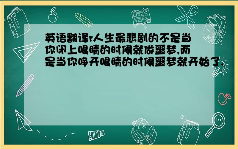 英语翻译r人生最悲剧的不是当你闭上眼睛的时候就做噩梦,而是当你睁开眼睛的时候噩梦就开始了.