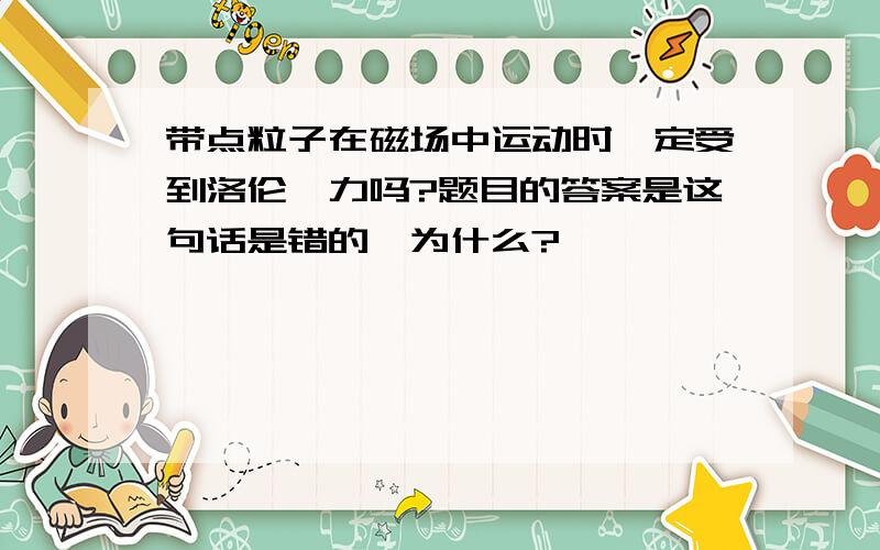 带点粒子在磁场中运动时一定受到洛伦兹力吗?题目的答案是这句话是错的,为什么?