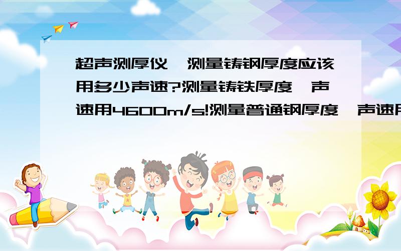 超声测厚仪,测量铸钢厚度应该用多少声速?测量铸铁厚度,声速用4600m/s!测量普通钢厚度,声速用5900m/s!测量铸钢呢?回答请给出依据!