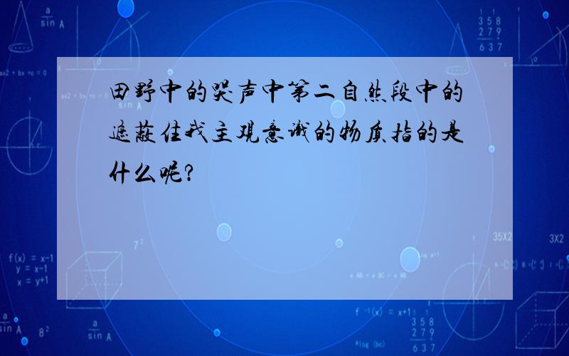 田野中的哭声中第二自然段中的遮蔽住我主观意识的物质指的是什么呢?