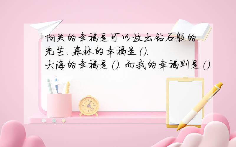 阳关的幸福是可以放出钻石般的光芒. 森林的幸福是（）. 大海的幸福是（）. 而我的幸福则是（）.