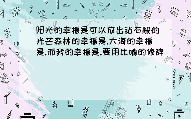 阳光的幸福是可以放出钻石般的光芒森林的幸福是.大海的幸福是.而我的幸福是.要用比喻的修辞