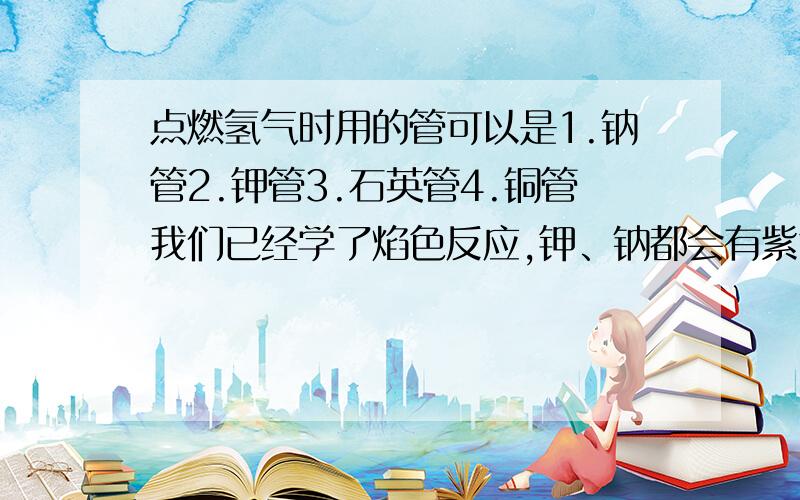 点燃氢气时用的管可以是1.钠管2.钾管3.石英管4.铜管我们已经学了焰色反应,钾、钠都会有紫色黄色,肯定不对,那么石英和铜呢?我该听谁的？