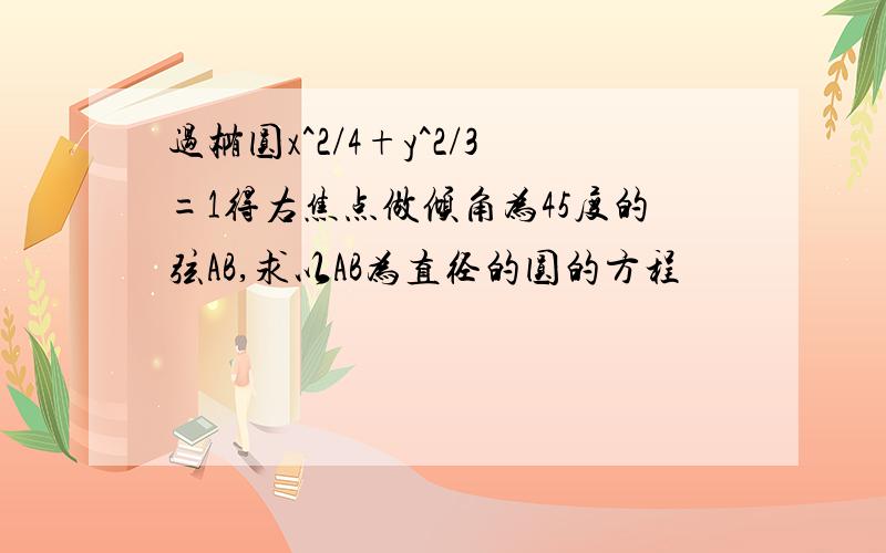 过椭圆x^2/4+y^2/3=1得右焦点做倾角为45度的弦AB,求以AB为直径的圆的方程