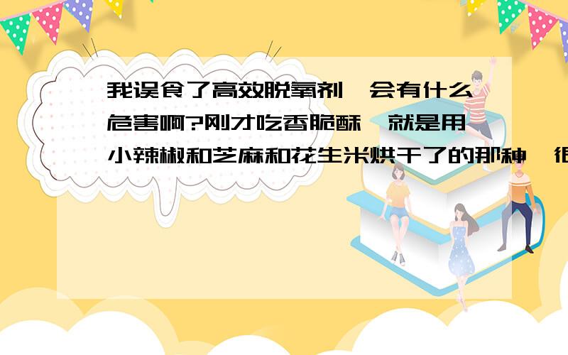 我误食了高效脱氧剂,会有什么危害啊?刚才吃香脆酥,就是用小辣椒和芝麻和花生米烘干了的那种,很香很好吃,吃的时候也没仔细看,快吃完了的时候吃到一个像辣椒的东西,就使劲的咀嚼,半天