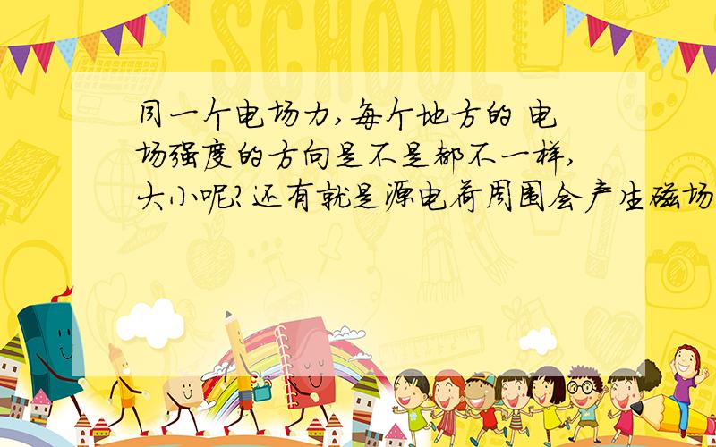 同一个电场力,每个地方的 电场强度的方向是不是都不一样,大小呢?还有就是源电荷周围会产生磁场,那是不是说拿走这个源电荷电场就会消失了?试探电荷如果是正的,那么电场力的方向就是电