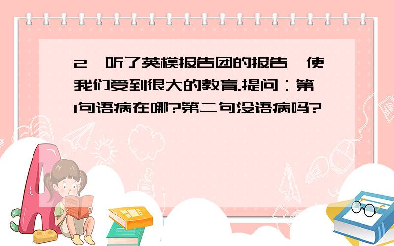 2,听了英模报告团的报告,使我们受到很大的教育.提问：第1句语病在哪?第二句没语病吗?