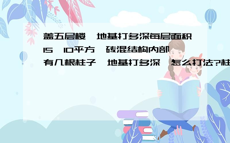 盖五层楼,地基打多深每层面积15*10平方,砖混结构内部有几根柱子,地基打多深,怎么打法?柱子打多深,怎么打?地质如下:地质地貌 豫东平原,黄河下游大冲积扇南翼.海拔69米至78米.这里地势平坦,