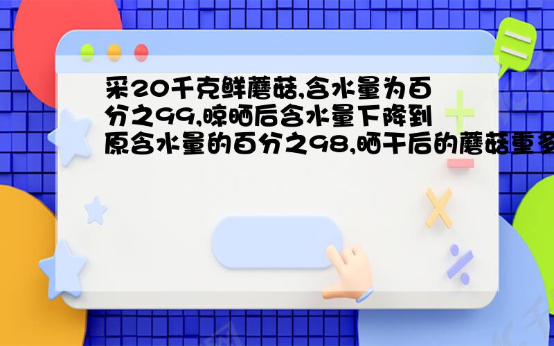 采20千克鲜蘑菇,含水量为百分之99,晾晒后含水量下降到原含水量的百分之98,晒干后的蘑菇重多少?