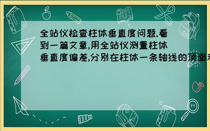 全站仪检查柱体垂直度问题.看到一篇文章,用全站仪测量柱体垂直度偏差,分别在柱体一条轴线的顶面和底面各测定一个坐标,然后计算两个坐标的x和y的差值,即在x方向的偏差和y方向的偏差,然