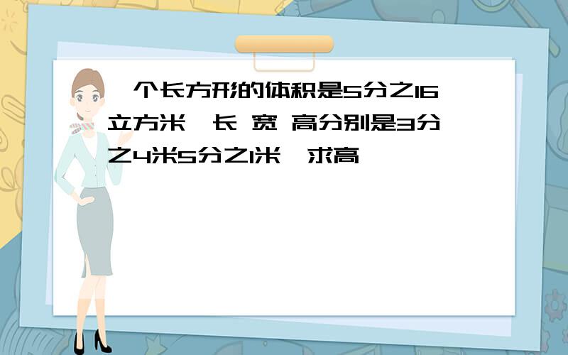 一个长方形的体积是5分之16立方米,长 宽 高分别是3分之4米5分之1米,求高