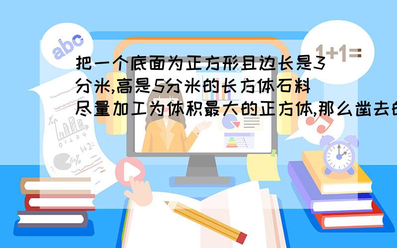 把一个底面为正方形且边长是3分米,高是5分米的长方体石料尽量加工为体积最大的正方体,那么凿去的石石料体积是多少立方分米?答对有意想不到的好惊喜!答错的去死,没把握不要添乱乱啦~