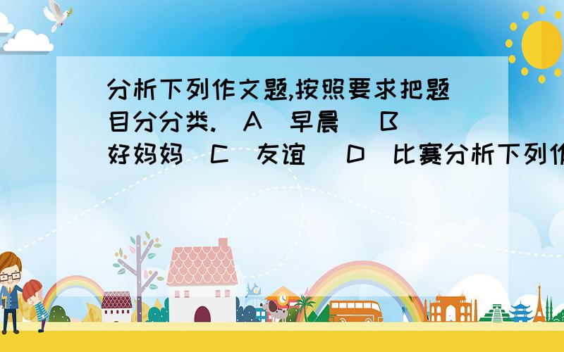 分析下列作文题,按照要求把题目分分类.（A）早晨 （B）好妈妈（C）友谊 （D）比赛分析下列作文题,按照要求把题目分分类.（A）早晨 （B）好妈妈（C）友谊 （D）比赛 （E）上学路上 （F）