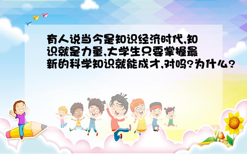 有人说当今是知识经济时代,知识就是力量,大学生只要掌握最新的科学知识就能成才,对吗?为什么?