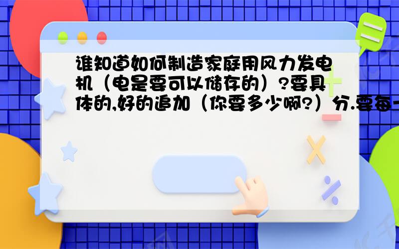 谁知道如何制造家庭用风力发电机（电是要可以储存的）?要具体的,好的追加（你要多少啊?）分.要每一个零件都有