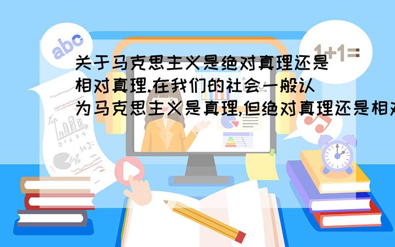 关于马克思主义是绝对真理还是相对真理.在我们的社会一般认为马克思主义是真理,但绝对真理还是相对真理还是无从考证.就从马克思主义关于真理的解释上来说：如果这种说法是绝对真理,