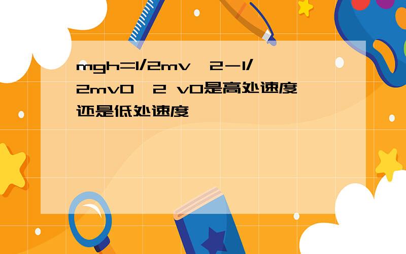 mgh=1/2mv*2－1/2mv0*2 v0是高处速度还是低处速度