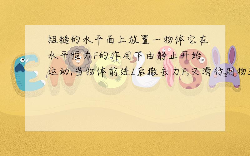 粗糙的水平面上放置一物体它在水平恒力F的作用下由静止开始运动,当物体前进L后撤去力F,又滑行则物3L停下试求出物体所受的阻力f