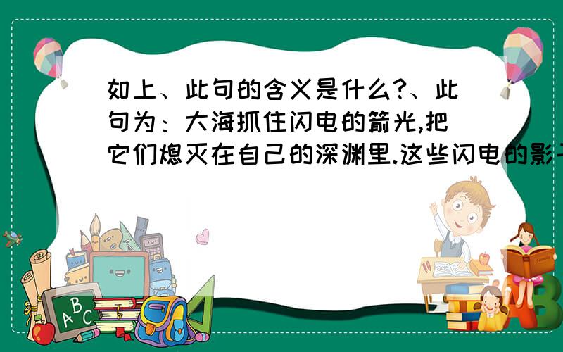 如上、此句的含义是什么?、此句为：大海抓住闪电的箭光,把它们熄灭在自己的深渊里.这些闪电的影子,活像一条条火蛇,在大海里蜿蜒游动,一晃就消失了.