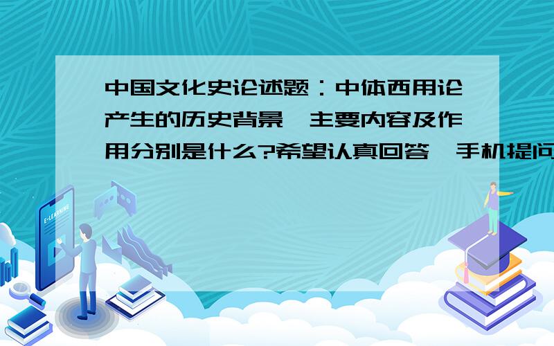 中国文化史论述题：中体西用论产生的历史背景、主要内容及作用分别是什么?希望认真回答,手机提问,最高悬赏只能20郁闷啊!不过我回去上网可以修改主要内容和作用呢?