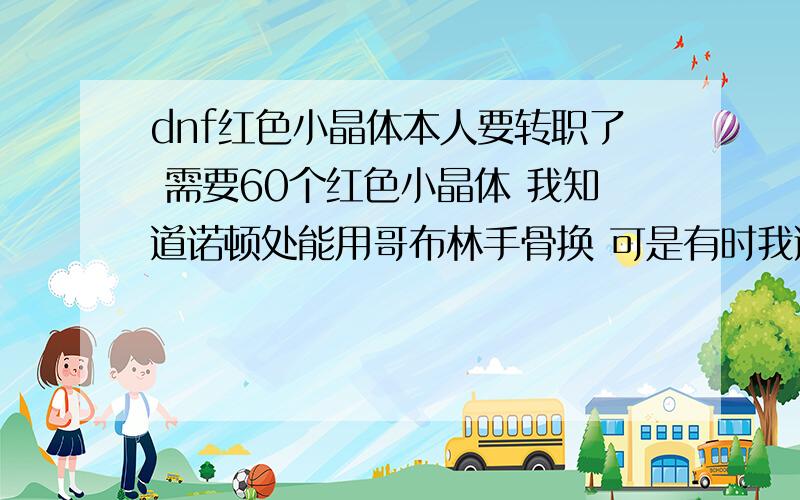 dnf红色小晶体本人要转职了 需要60个红色小晶体 我知道诺顿处能用哥布林手骨换 可是有时我通关一个地图也打不出来一个哥布林手骨.我19级了钱不过才7W多,不想收购.哪位好心人能送给我60