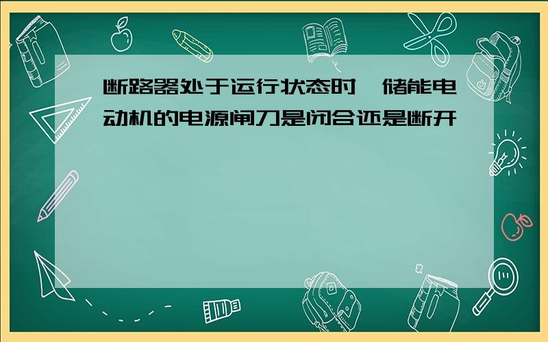 断路器处于运行状态时,储能电动机的电源闸刀是闭合还是断开