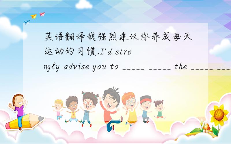 英语翻译我强烈建议你养成每天运动的习惯.I'd strongly advise you to _____ _____ the _____ _____ _____ every day.我们无法提供合约里没有陈述的服务.（...not ...beyond）