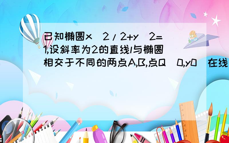 已知椭圆x^2/2+y^2=1,设斜率为2的直线l与椭圆相交于不同的两点A,B,点Q(0,y0)在线段AB的垂直平分线上,求y0的取值范围