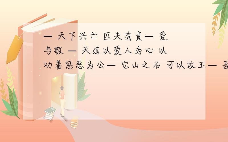 — 天下兴亡 匹夫有责— 爱与敬 — 天道以爱人为心 以劝善惩恶为公— 它山之石 可以攻玉— 吾生也有涯 而知也无涯— 春江潮水连海平 海上明月共潮生— 落霞与孤鹜齐飞 秋水共长天一色