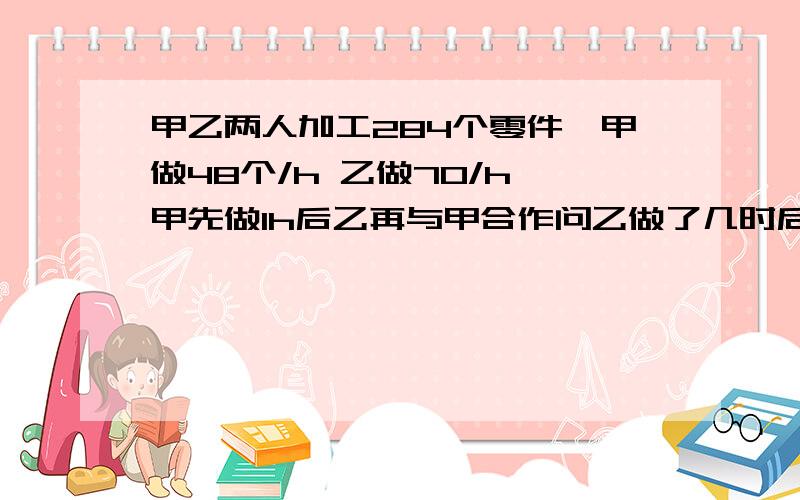 甲乙两人加工284个零件,甲做48个/h 乙做70/h 甲先做1h后乙再与甲合作问乙做了几时后完成任务?