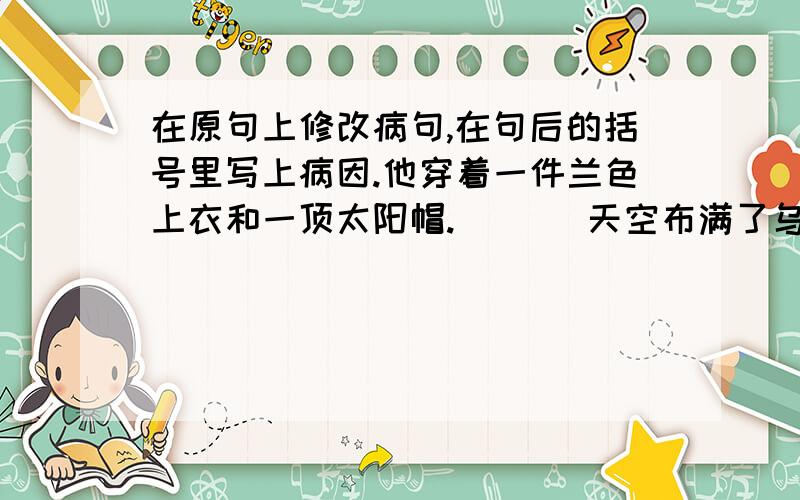 在原句上修改病句,在句后的括号里写上病因.他穿着一件兰色上衣和一顶太阳帽. （ ） 天空布满了乌云,阳光照得人睁不开眼睛. （ ）