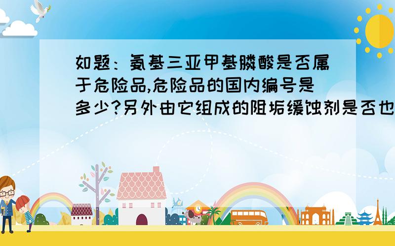 如题：氨基三亚甲基膦酸是否属于危险品,危险品的国内编号是多少?另外由它组成的阻垢缓蚀剂是否也属于危险品,属于化学危险品中的第几类,第几项?1楼的朋友，之所以在这里提问是因为没