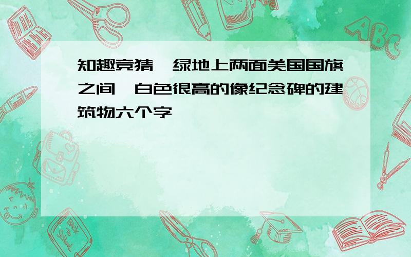 知趣竞猜一绿地上两面美国国旗之间一白色很高的像纪念碑的建筑物六个字