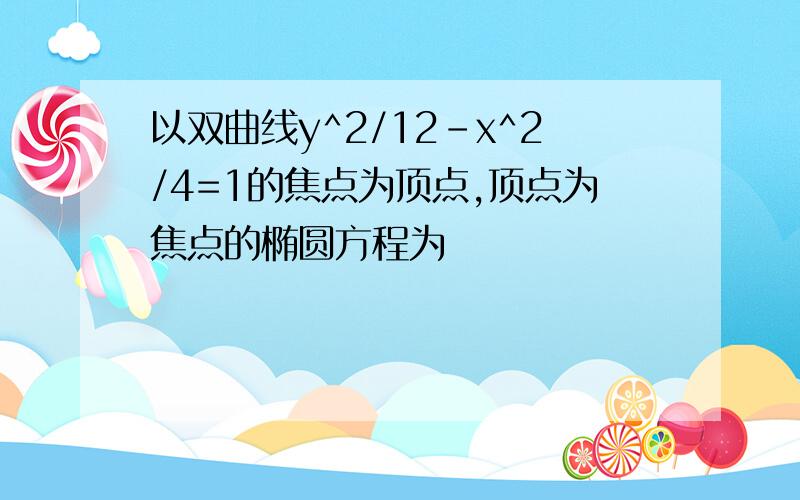 以双曲线y^2/12-x^2/4=1的焦点为顶点,顶点为焦点的椭圆方程为