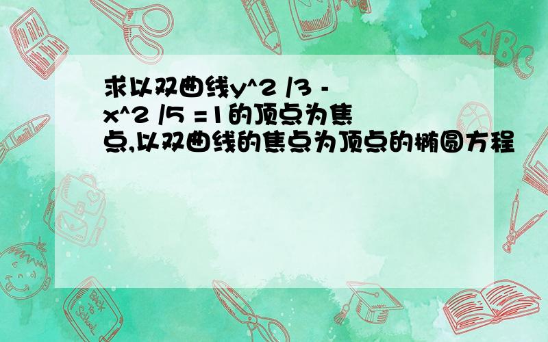 求以双曲线y^2 /3 - x^2 /5 =1的顶点为焦点,以双曲线的焦点为顶点的椭圆方程