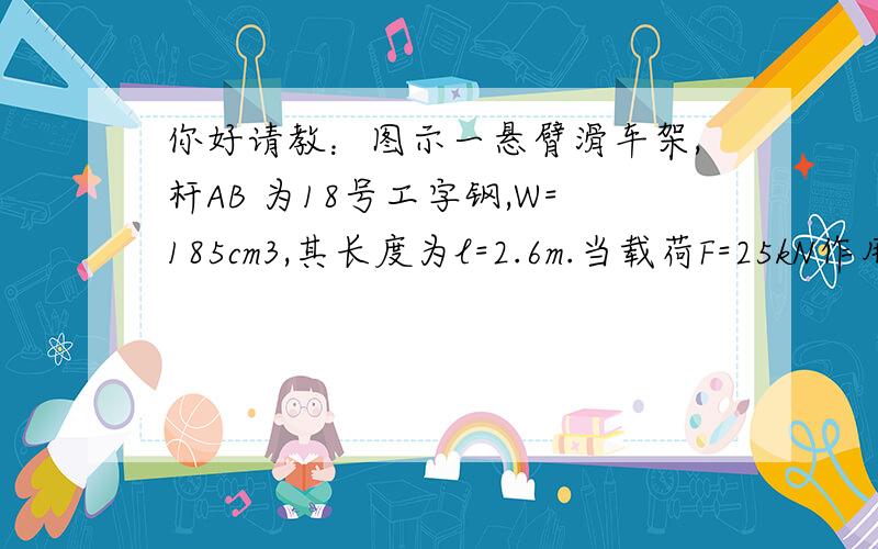 你好请教：图示一悬臂滑车架,杆AB 为18号工字钢,W=185cm3,其长度为l=2.6m.当载荷F=25kN作用在AB的中点