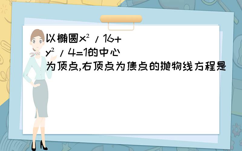 以椭圆x²/16+y²/4=1的中心为顶点,右顶点为焦点的抛物线方程是